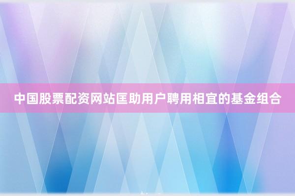 中国股票配资网站匡助用户聘用相宜的基金组合