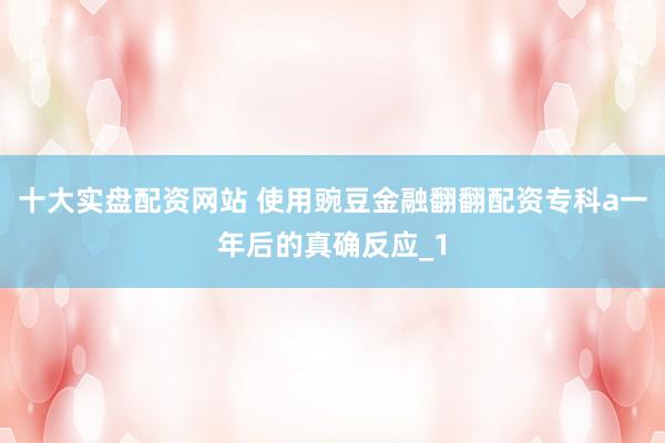 十大实盘配资网站 使用豌豆金融翻翻配资专科a一年后的真确反应_1