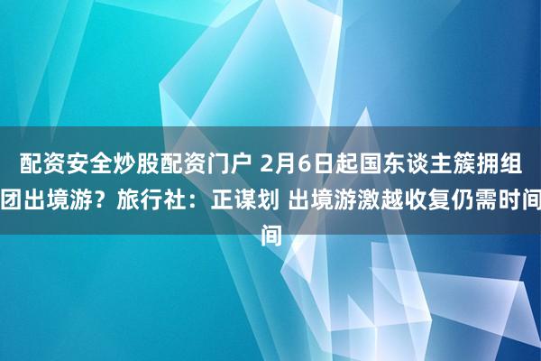 配资安全炒股配资门户 2月6日起国东谈主簇拥组团出境游？旅行社：正谋划 出境游激越收复仍需时间