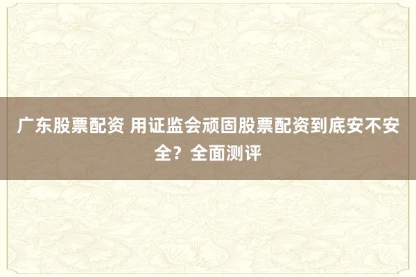 广东股票配资 用证监会顽固股票配资到底安不安全？全面测评