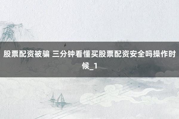 股票配资被骗 三分钟看懂买股票配资安全吗操作时候_1