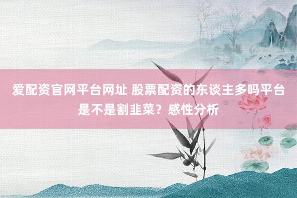 爱配资官网平台网址 股票配资的东谈主多吗平台是不是割韭菜？感性分析