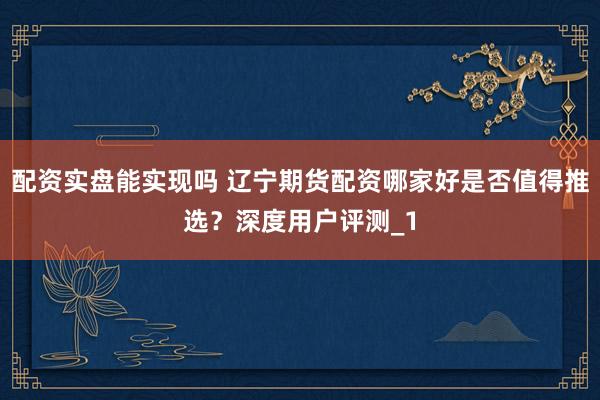 配资实盘能实现吗 辽宁期货配资哪家好是否值得推选？深度用户评测_1