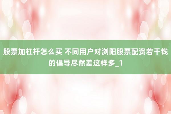 股票加杠杆怎么买 不同用户对浏阳股票配资若干钱的倡导尽然差这样多_1