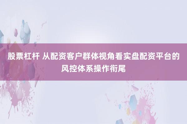 股票杠杆 从配资客户群体视角看实盘配资平台的风控体系操作衔尾