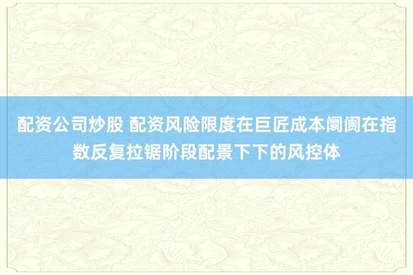 配资公司炒股 配资风险限度在巨匠成本阛阓在指数反复拉锯阶段配景下下的风控体