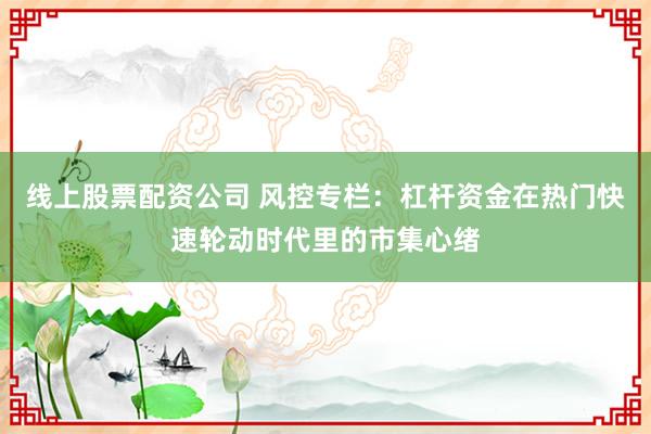 线上股票配资公司 风控专栏：杠杆资金在热门快速轮动时代里的市集心绪