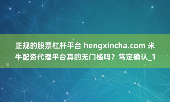 正规的股票杠杆平台 hengxincha.com 米牛配资代理平台真的无门槛吗？笃定确认_1