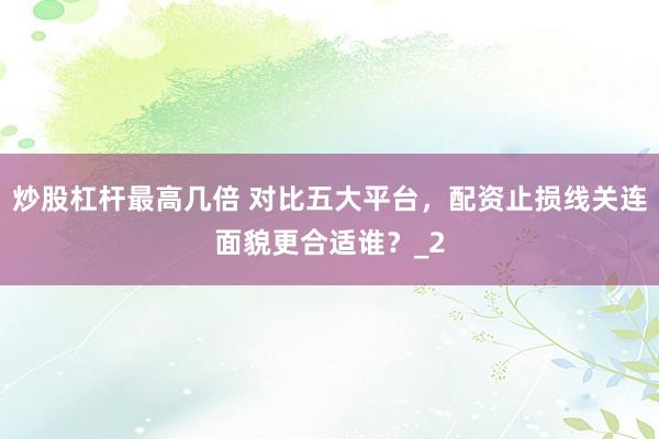 炒股杠杆最高几倍 对比五大平台，配资止损线关连面貌更合适谁？_2